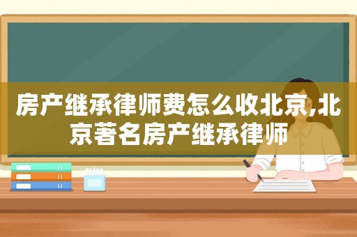 房產(chǎn)繼承律師費(fèi)怎么收北京,北京著名房產(chǎn)繼承律師
