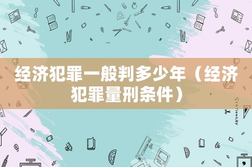 經(jīng)濟(jì)犯罪一般判多少年（經(jīng)濟(jì)犯罪量刑條件）