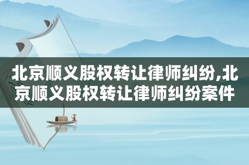 北京順義股權轉讓律師糾紛,北京順義股權轉讓律師糾紛案件