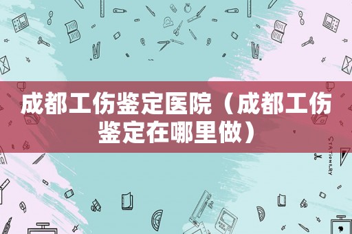成都工傷鑒定醫(yī)院（成都工傷鑒定在哪里做）