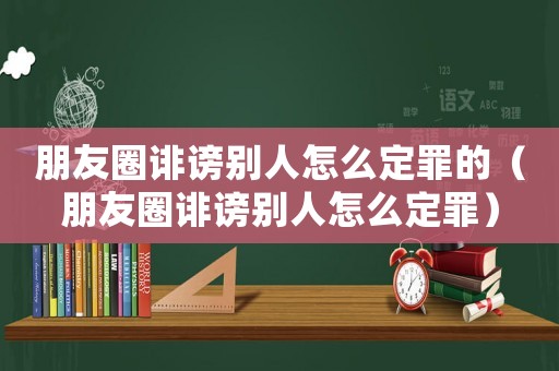 朋友圈誹謗別人怎么定罪的（朋友圈誹謗別人怎么定罪）