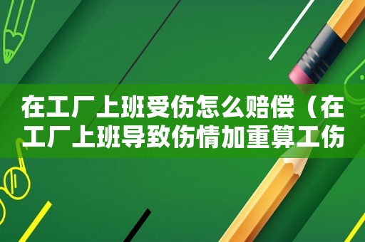 在工廠上班受傷怎么賠償（在工廠上班導(dǎo)致傷情加重算工傷么）