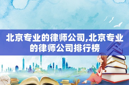 北京專業(yè)的律師公司,北京專業(yè)的律師公司排行榜