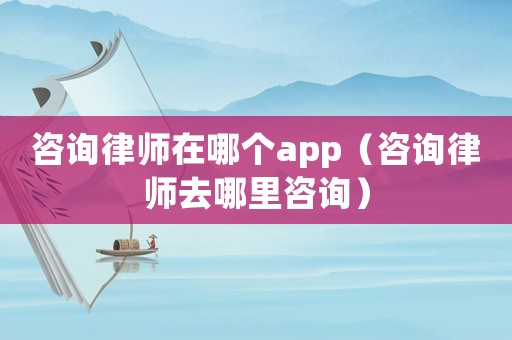 咨詢律師在哪個app（咨詢律師去哪里咨詢）