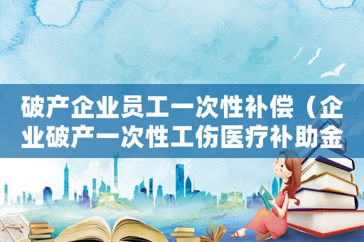 破產(chǎn)企業(yè)員工一次性補償（企業(yè)破產(chǎn)一次性工傷醫(yī)療補助金）