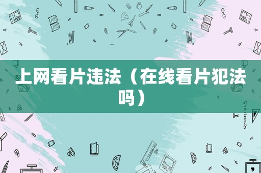 上網(wǎng)看片違法（在線看片犯法嗎）