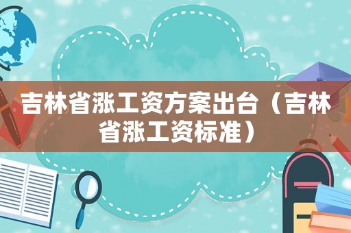 吉林省漲工資方案出臺（吉林省漲工資標(biāo)準(zhǔn)）