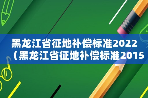 黑龍江省征地補償標(biāo)準(zhǔn)2022（黑龍江省征地補償標(biāo)準(zhǔn)2015）