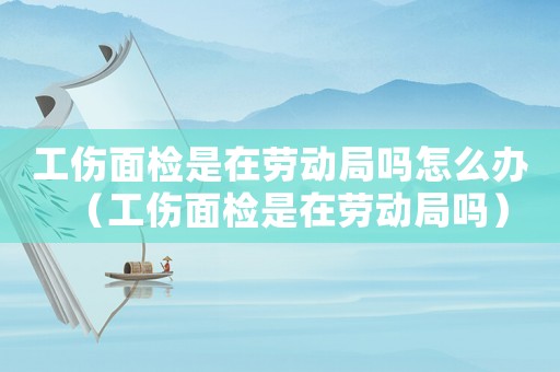 工傷面檢是在勞動(dòng)局嗎怎么辦（工傷面檢是在勞動(dòng)局嗎）