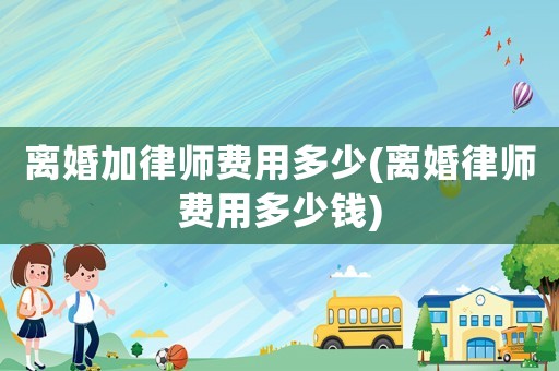離婚加律師費(fèi)用多少(離婚律師費(fèi)用多少錢)