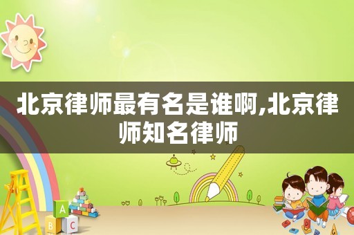 北京律師最有名是誰啊,北京律師知名律師