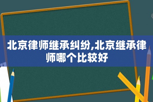 北京律師繼承糾紛,北京繼承律師哪個比較好