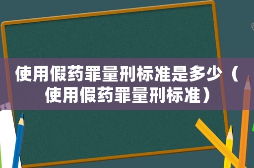使用假藥罪量刑標(biāo)準(zhǔn)是多少（使用假藥罪量刑標(biāo)準(zhǔn)）