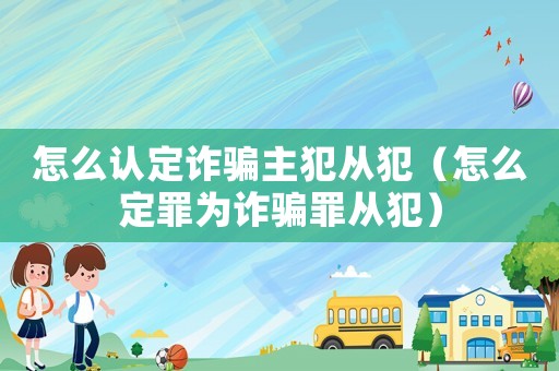 怎么認(rèn)定詐騙主犯從犯（怎么定罪為詐騙罪從犯）
