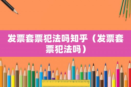 發(fā)票套票犯法嗎知乎（發(fā)票套票犯法嗎）
