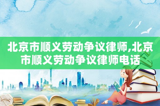 北京市順義勞動爭議律師,北京市順義勞動爭議律師電話