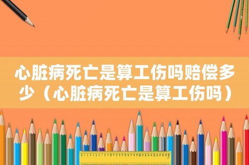 心臟病死亡是算工傷嗎賠償多少（心臟病死亡是算工傷嗎）