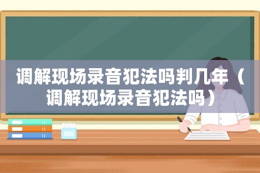 調(diào)解現(xiàn)場錄音犯法嗎判幾年（調(diào)解現(xiàn)場錄音犯法嗎）