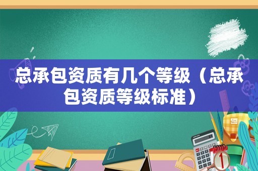 總承包資質(zhì)有幾個等級（總承包資質(zhì)等級標準）
