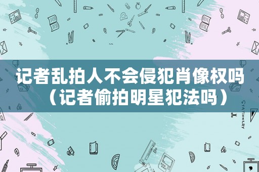 記者亂拍人不會(huì)侵犯肖像權(quán)嗎（記者偷拍明星犯法嗎）