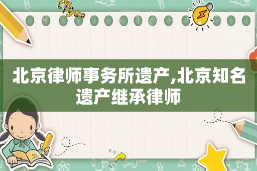 北京律師事務所遺產(chǎn),北京知名遺產(chǎn)繼承律師