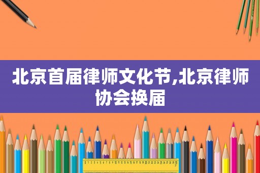 北京首屆律師文化節(jié),北京律師協(xié)會(huì)換屆