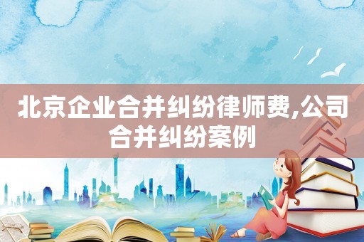 北京企業(yè)合并糾紛律師費,公司合并糾紛案例
