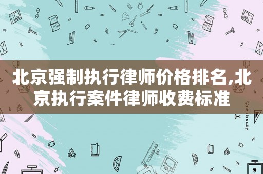 北京強制執(zhí)行律師價格排名,北京執(zhí)行案件律師收費標準