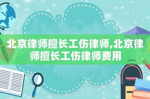 北京律師擅長工傷律師,北京律師擅長工傷律師費用