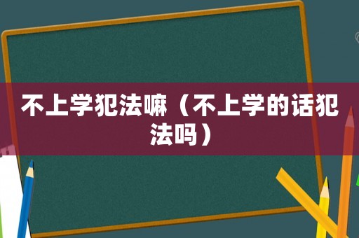 不上學(xué)犯法嘛（不上學(xué)的話犯法嗎）