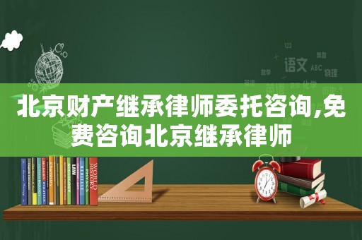 北京財產(chǎn)繼承律師委托咨詢,免費咨詢北京繼承律師