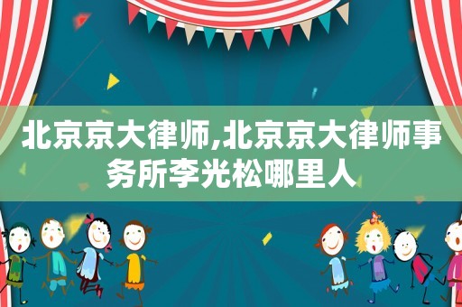 北京京大律師,北京京大律師事務(wù)所李光松哪里人