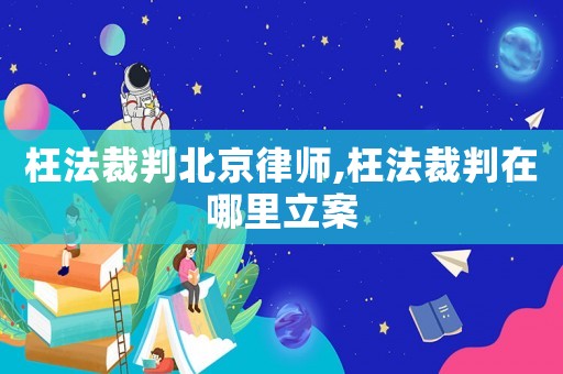 枉法裁判北京律師,枉法裁判在哪里立案