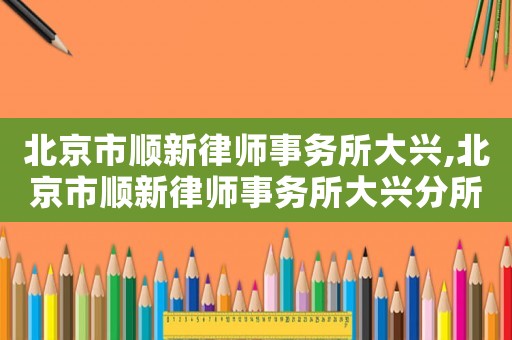 北京市順新律師事務(wù)所大興,北京市順新律師事務(wù)所大興分所