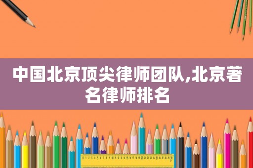 中國(guó)北京頂尖律師團(tuán)隊(duì),北京著名律師排名