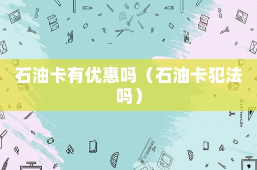 石油卡有優(yōu)惠嗎（石油卡犯法嗎）