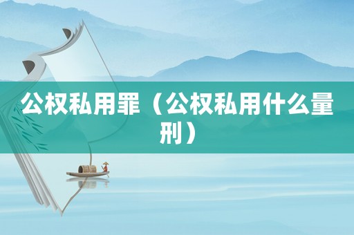 公權(quán)私用罪（公權(quán)私用什么量刑）