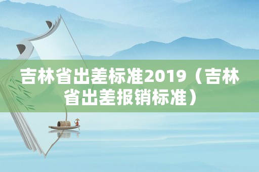 吉林省出差標(biāo)準(zhǔn)2019（吉林省出差報銷標(biāo)準(zhǔn)）
