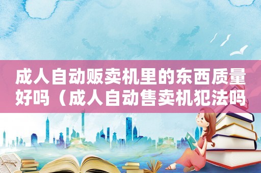 成人自動販賣機里的東西質(zhì)量好嗎（成人自動售賣機犯法嗎）