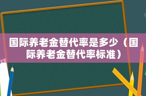 國際養(yǎng)老金替代率是多少（國際養(yǎng)老金替代率標(biāo)準(zhǔn)）