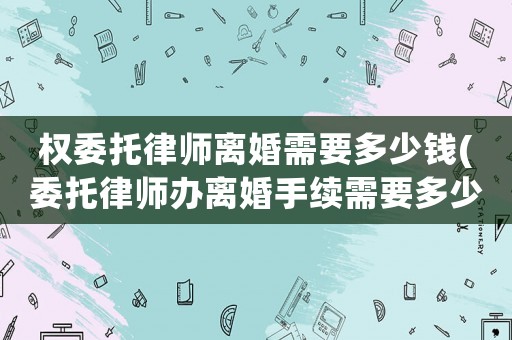 權(quán)委托律師離婚需要多少錢(委托律師辦離婚手續(xù)需要多少費用)
