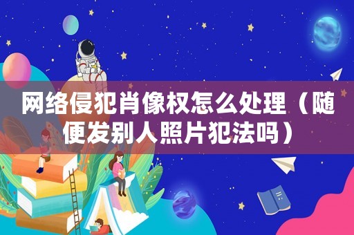 網(wǎng)絡侵犯肖像權(quán)怎么處理（隨便發(fā)別人照片犯法嗎）
