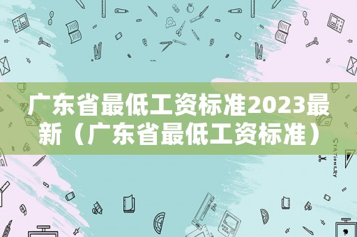 廣東省最低工資標(biāo)準(zhǔn)2023最新（廣東省最低工資標(biāo)準(zhǔn)）