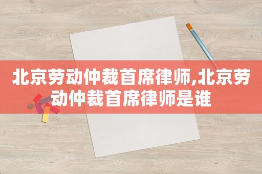 北京勞動(dòng)仲裁首席律師,北京勞動(dòng)仲裁首席律師是誰