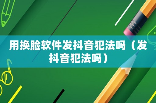 用換臉軟件發(fā)抖音犯法嗎（發(fā)抖音犯法嗎）