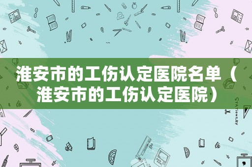 淮安市的工傷認(rèn)定醫(yī)院名單（淮安市的工傷認(rèn)定醫(yī)院）