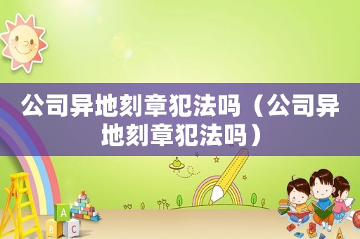 公司異地刻章犯法嗎（公司異地刻章犯法嗎）