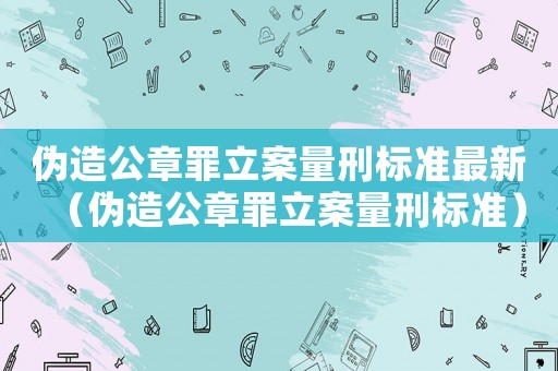 偽造公章罪立案量刑標(biāo)準(zhǔn)最新（偽造公章罪立案量刑標(biāo)準(zhǔn)）