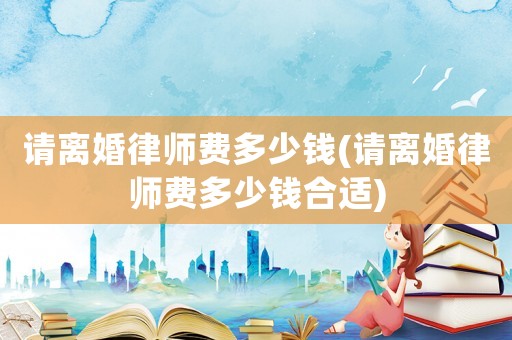 請(qǐng)離婚律師費(fèi)多少錢(qián)(請(qǐng)離婚律師費(fèi)多少錢(qián)合適)