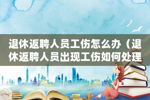 退休返聘人員工傷怎么辦（退休返聘人員出現(xiàn)工傷如何處理）